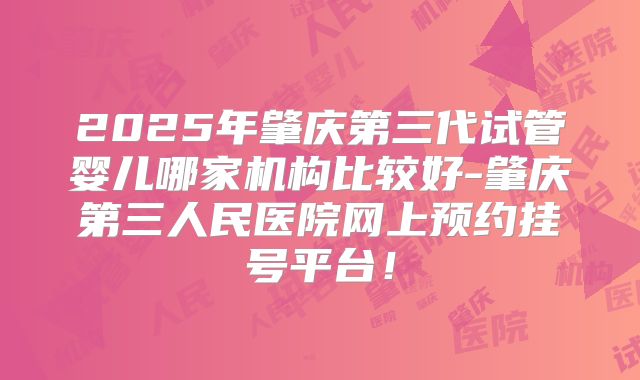 2025年肇庆第三代试管婴儿哪家机构比较好-肇庆第三人民医院网上预约挂号平台!