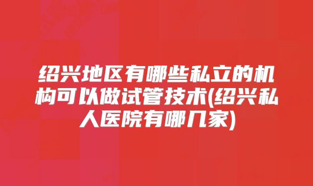 绍兴地区有哪些私立的机构可以做试管技术(绍兴私人医院有哪几家)