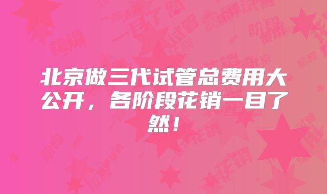 北京做三代试管总费用大公开，各阶段花销一目了然！