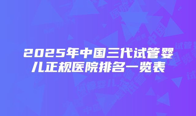 2025年中国三代试管婴儿正规医院排名一览表
