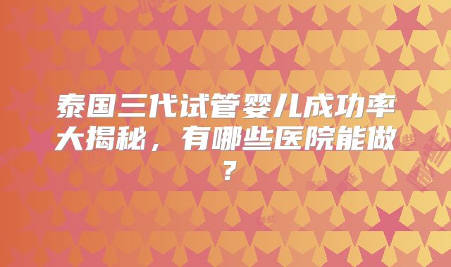 泰国三代试管婴儿成功率大揭秘，有哪些医院能做？