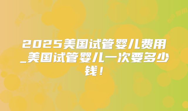 2025美国试管婴儿费用_美国试管婴儿一次要多少钱！