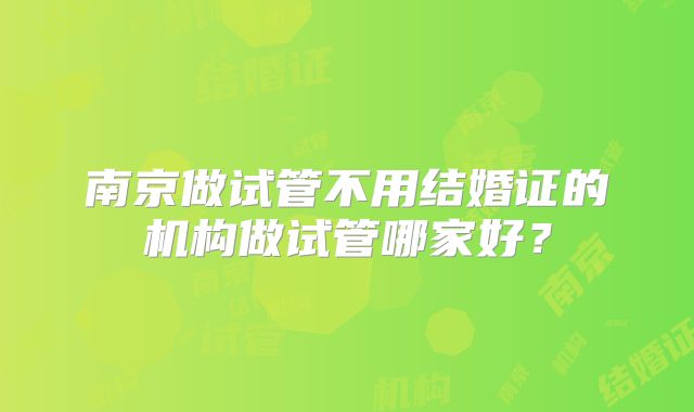 南京做试管不用结婚证的机构做试管哪家好？