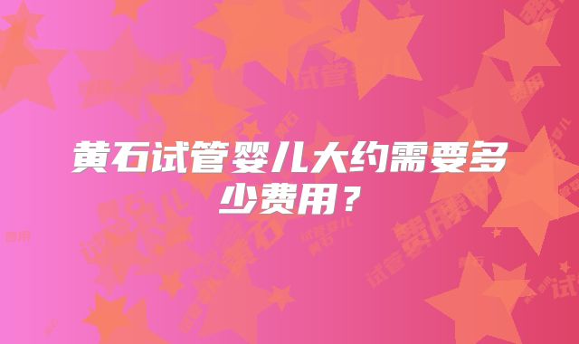 黄石试管婴儿大约需要多少费用？