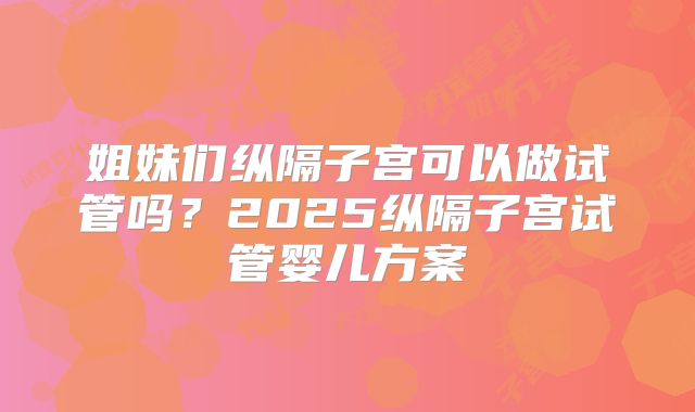 姐妹们纵隔子宫可以做试管吗？2025纵隔子宫试管婴儿方案