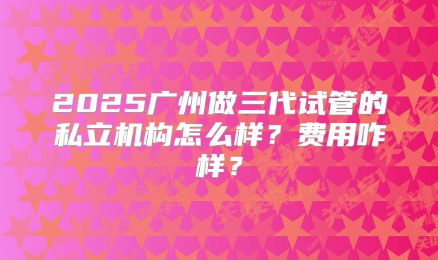 2025广州做三代试管的私立机构怎么样？费用咋样？