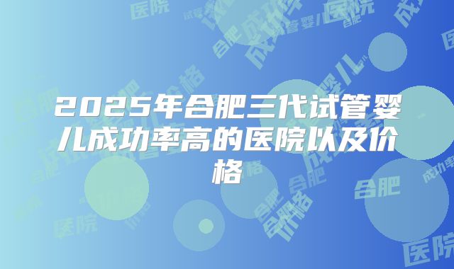 2025年合肥三代试管婴儿成功率高的医院以及价格