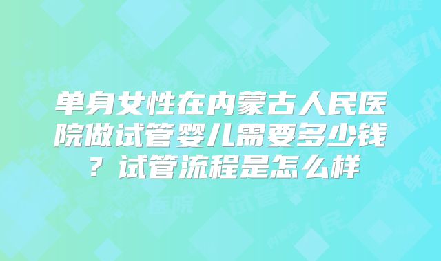 单身女性在内蒙古人民医院做试管婴儿需要多少钱？试管流程是怎么样