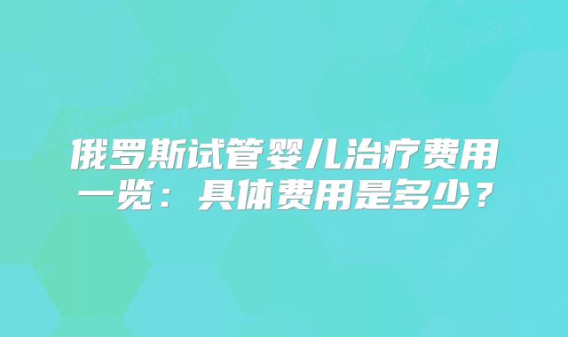 俄罗斯试管婴儿治疗费用一览:具体费用是多少?