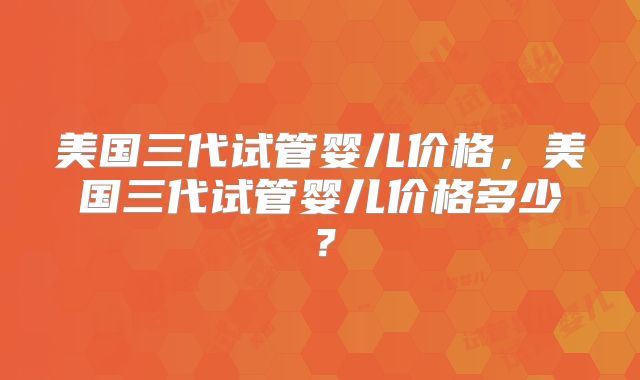 美国三代试管婴儿价格，美国三代试管婴儿价格多少？