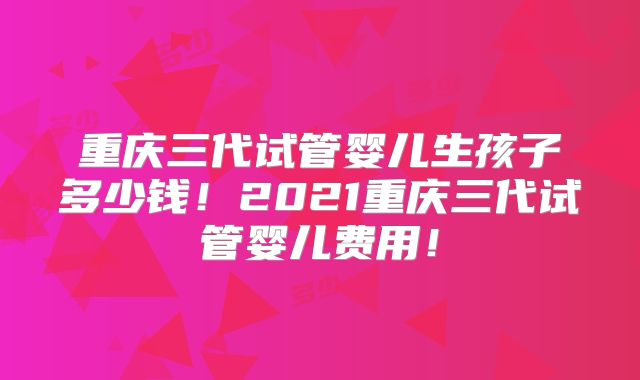 重庆三代试管婴儿生孩子多少钱！2021重庆三代试管婴儿费用！