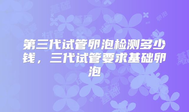 第三代试管卵泡检测多少钱,三代试管要求基础卵泡