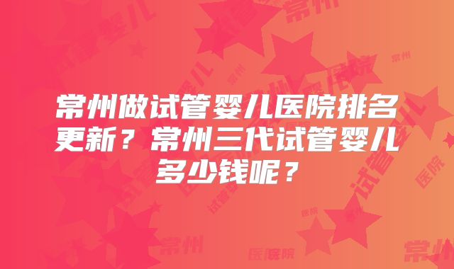常州做试管婴儿医院排名更新?常州三代试管婴儿多少钱呢?
