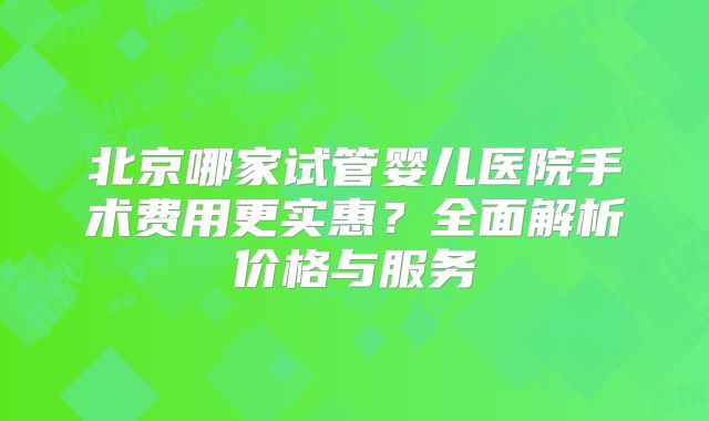北京哪家试管婴儿医院手术费用更实惠？全面解析价格与服务