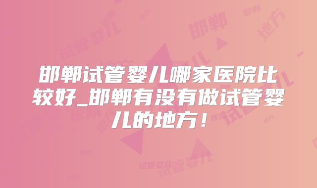邯郸试管婴儿哪家医院比较好_邯郸有没有做试管婴儿的地方！