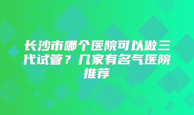 长沙市哪个医院可以做三代试管?几家有名气医院推荐