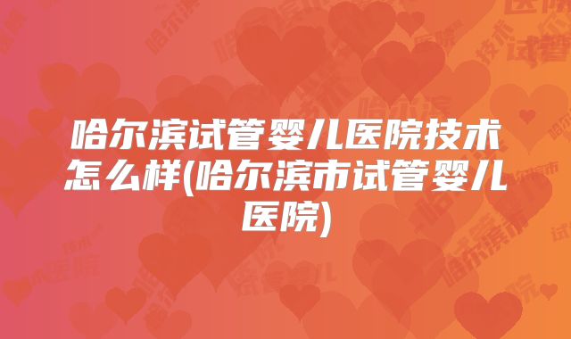 哈尔滨试管婴儿医院技术怎么样(哈尔滨市试管婴儿医院)