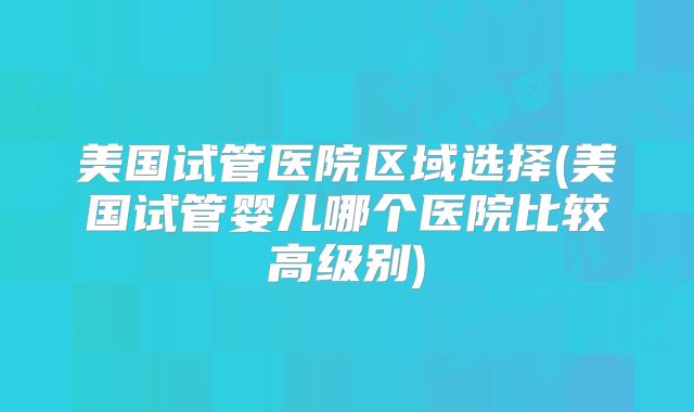 美国试管医院区域选择(美国试管婴儿哪个医院比较高级别)