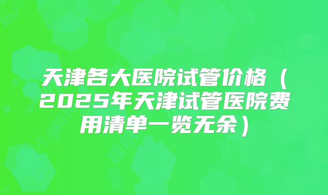 天津各大医院试管价格（2025年天津试管医院费用清单一览无余）