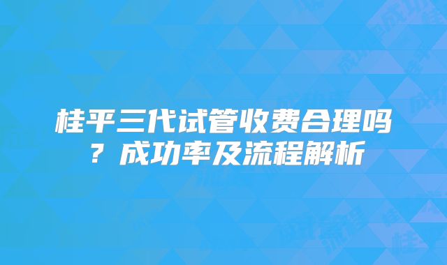 桂平三代试管收费合理吗?成功率及流程解析
