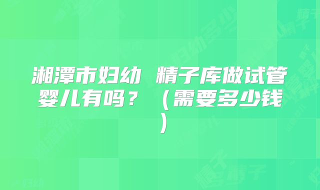 湘潭市妇幼 精子库做试管婴儿有吗？（需要多少钱）