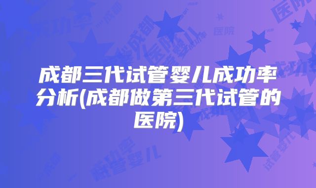 成都三代试管婴儿成功率分析(成都做第三代试管的医院)