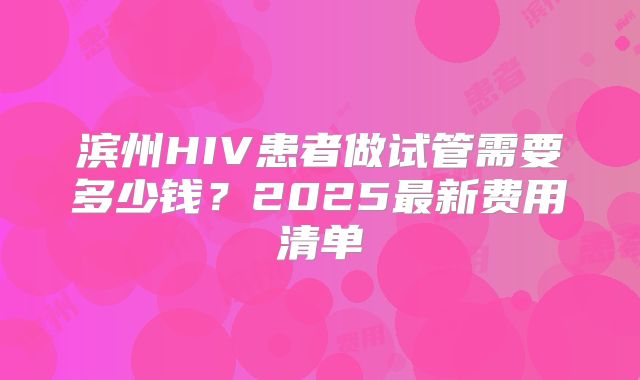 滨州HIV患者做试管需要多少钱？2025最新费用清单