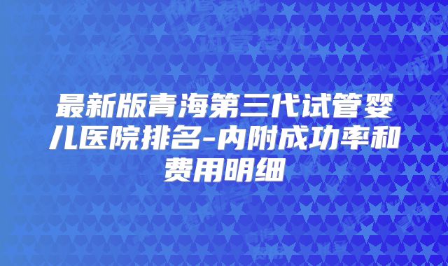 最新版青海第三代试管婴儿医院排名-内附成功率和费用明细