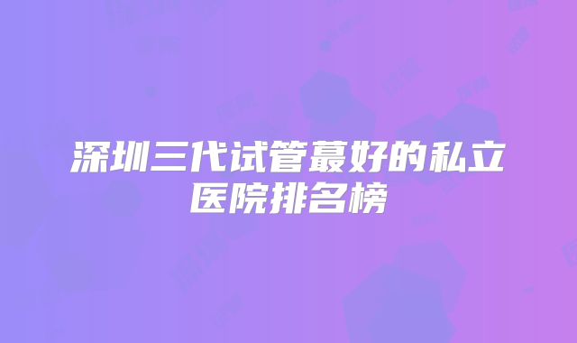 深圳三代试管蕞好的私立医院排名榜
