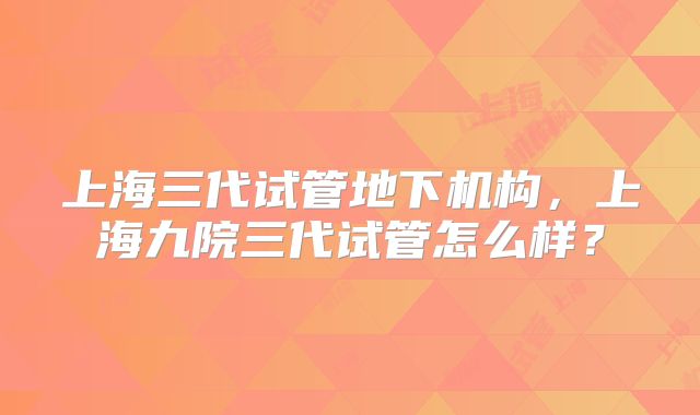 上海三代试管地下机构,上海九院三代试管怎么样?