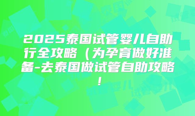 2025泰国试管婴儿自助行全攻略（为孕育做好准备-去泰国做试管自助攻略！