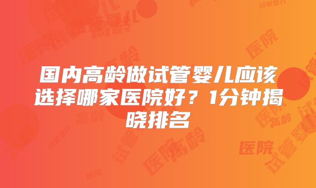 国内高龄做试管婴儿应该选择哪家医院好?1分钟揭晓排名