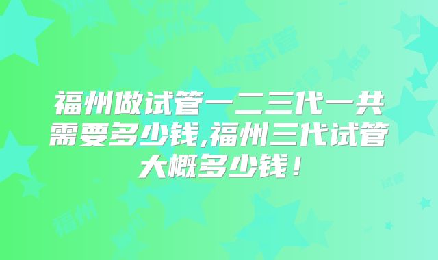 福州做试管一二三代一共需要多少钱,福州三代试管大概多少钱！