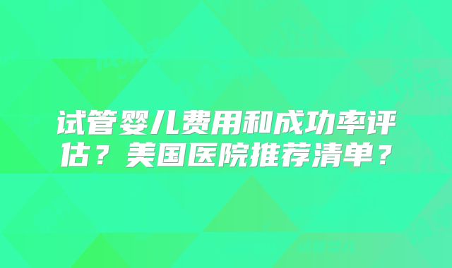 试管婴儿费用和成功率评估？美国医院推荐清单？