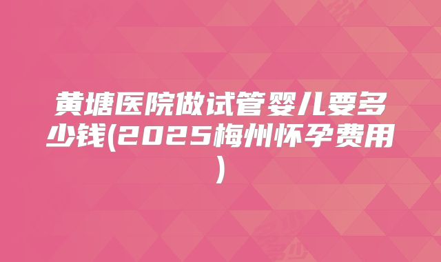 黄塘医院做试管婴儿要多少钱(2025梅州怀孕费用)