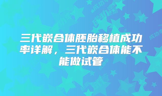 三代嵌合体胚胎移植成功率详解，三代嵌合体能不能做试管