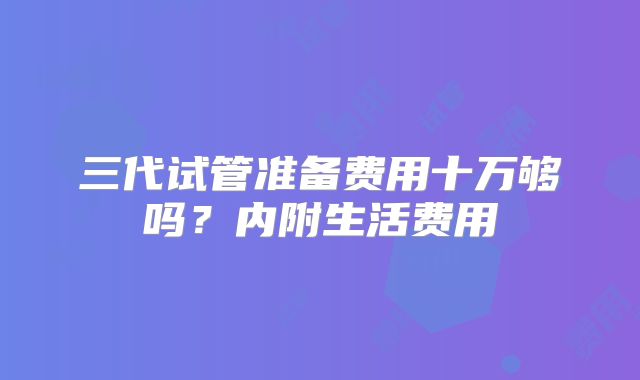 三代试管准备费用十万够吗？内附生活费用
