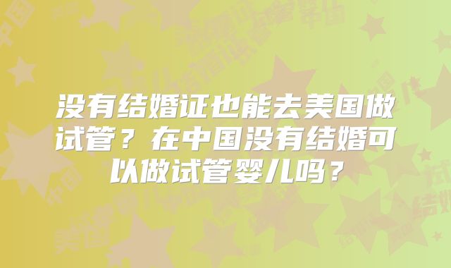 没有结婚证也能去美国做试管?在中国没有结婚可以做试管婴儿吗?