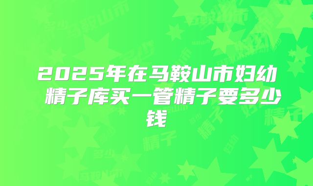 2025年在马鞍山市妇幼 精子库买一管精子要多少钱
