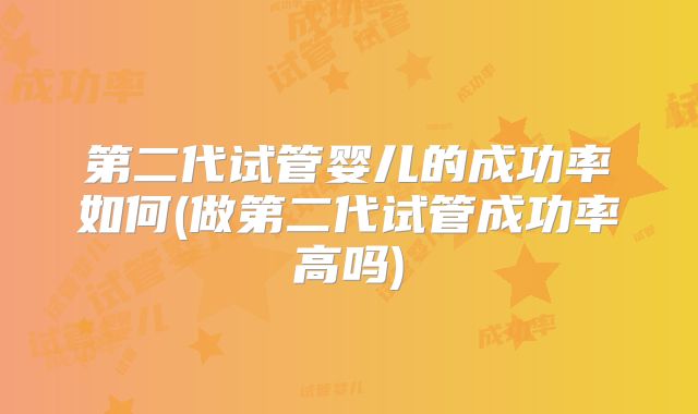 第二代试管婴儿的成功率如何(做第二代试管成功率高吗)