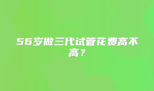 56岁做三代试管花费高不高？