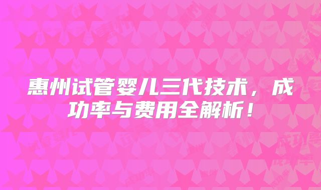 惠州试管婴儿三代技术，成功率与费用全解析！