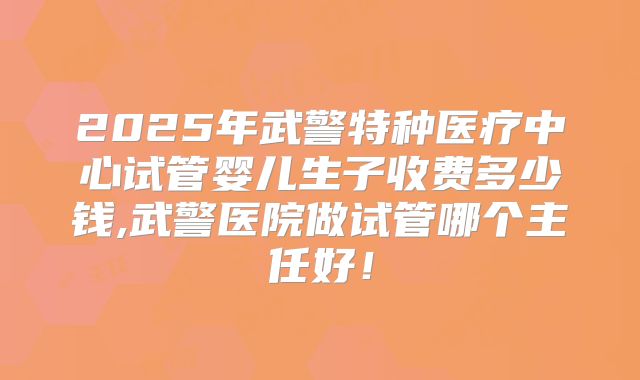 2025年武警特种医疗中心试管婴儿生子收费多少钱,武警医院做试管哪个主任好！