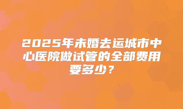 2025年未婚去运城市中心医院做试管的全部费用要多少？
