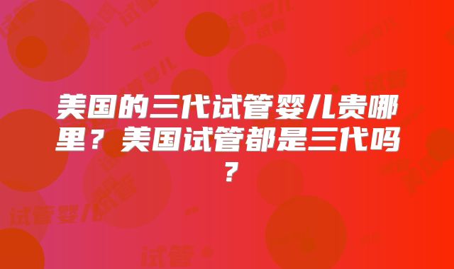 美国的三代试管婴儿贵哪里？美国试管都是三代吗？