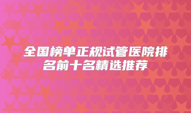 全国榜单正规试管医院排名前十名精选推荐