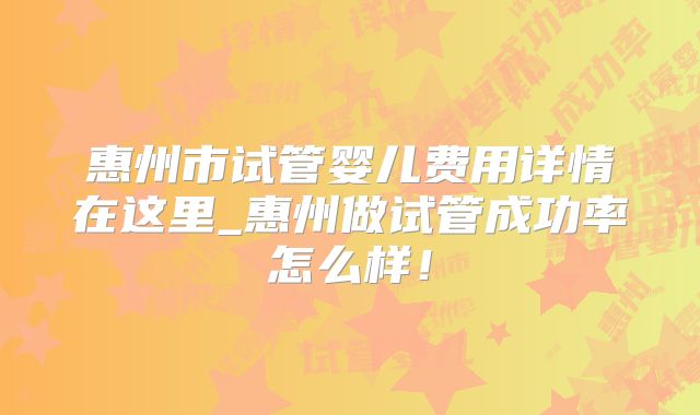 惠州市试管婴儿费用详情在这里_惠州做试管成功率怎么样！