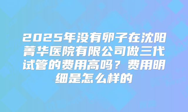 2025年没有卵子在沈阳菁华医院有限公司做三代试管的费用高吗？费用明细是怎么样的