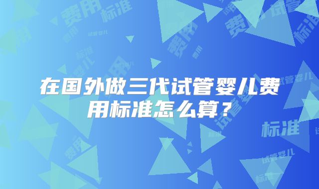 在国外做三代试管婴儿费用标准怎么算？