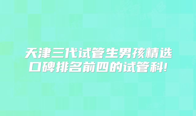 天津三代试管生男孩精选口碑排名前四的试管科!